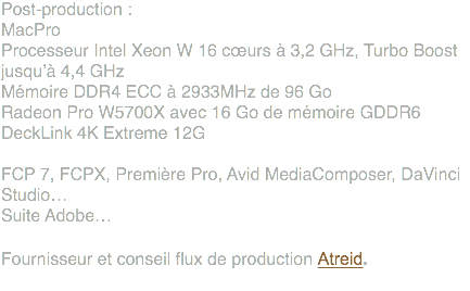 Post-production : MacPro Processeur Intel Xeon W 16 cœurs à 3,2 GHz, Turbo Boost jusqu’à 4,4 GHz Mémoire DDR4 ECC à 2933MHz de 96 Go Radeon Pro W5700X avec 16 Go de mémoire GDDR6 DeckLink 4K Extreme 12G FCP 7, FCPX, Première Pro, Avid MediaComposer, DaVinci Studio… Suite Adobe… Fournisseur et conseil flux de production Atreid. 